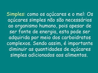 Simples:  como os açúcares e o mel: Os açúcares simples não são necessários ao organismo humano, pois apesar de ser fonte de energia, esta pode ser adquirida por meio dos carboidratos complexos. Sendo assim, é importante diminuir as quantidades de açúcares simples adicionados aos alimentos.  