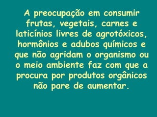 A preocupação em consumir frutas, vegetais, carnes e laticínios livres de agrotóxicos, hormônios e adubos químicos e que não agridam o organismo ou o meio ambiente faz com que a procura por produtos orgânicos não pare de aumentar. 