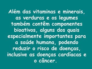 Além das vitaminas e minerais, as verduras e os legumes também contêm componentes bioativos, alguns dos quais especialmente importantes para a saúde humana, podendo reduzir o risco de doenças, inclusive as doenças cardíacas e o câncer.  