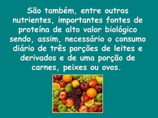 São também, entre outros nutrientes, importantes fontes de proteína de alto valor biológico sendo, assim, necessário o consumo diário de três porções de leites e derivados e de uma porção de carnes, peixes ou ovos.   