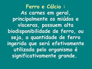 Ferro e Cálcio : As carnes em geral, principalmente os miúdos e vísceras, possuem alta biodisponibilidade de ferro, ou seja, a quantidade de ferro ingerida que será efetivamente utilizada pelo organismo é significativamente grande.  