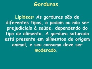 Gorduras  Lipídeos:   As gorduras são de diferentes tipos, e podem ou não ser prejudiciais à saúde, dependendo do tipo de alimento. A gordura saturada está presente em alimentos de origem animal, e seu consumo deve ser  moderado .  