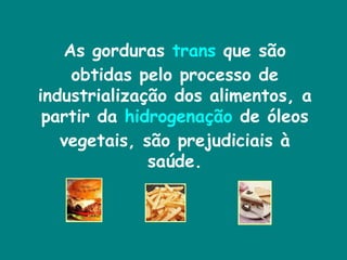 As gorduras  trans  que são obtidas pelo processo de industrialização dos alimentos, a partir da  hidrogenação  de óleos vegetais, são prejudiciais à saúde. 