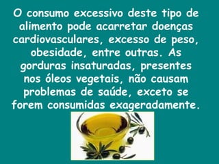 O consumo excessivo deste tipo de alimento pode acarretar doenças cardiovasculares, excesso de peso, obesidade, entre outras. As gorduras insaturadas, presentes nos óleos vegetais, não causam problemas de saúde, exceto se forem consumidas exageradamente.  