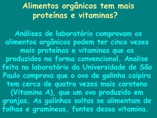 Alimentos orgânicos tem mais proteínas e vitaminas?  Análises de laboratório comprovam os alimentos orgânicos podem ter cinco vezes mais proteínas e vitaminas que os produzidos na forma convencional. Analise feita no laboratório da Universidade de São Paulo comprova que o ovo de galinha caipira tem cerca de quatro vezes mais caroteno (Vitamina A), que um ovo produzido em granjas. As galinhas soltas se alimentam de folhas e gramíneas, fontes dessa vitamina.  
