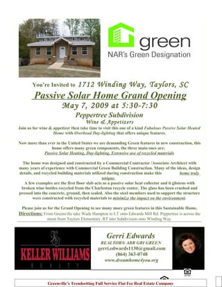 1712 Winding Way, Taylors, SC
       You’re Invited to

        Passive Solar Home Grand Opening
                        May 7, 2009 at 5:30-7:30
                                Peppertree Subdivision
                                      Wine & Appetizers
Join us for wine & appetizer then take time to visit this one of a kind Fabulous Passive Solar Heated
                   Home with Overhead Day-lighting that offers unique features.

Now more than ever in the United States we are demanding Green features in new construction, this
                home offers many green components, the three main ones are:
            Passive Solar Heating, Day-lighting, Extensive use of recycled materials

  The home was designed and constructed by a Commercial Contractor /Associate Architect with
many years of experience with Commercial Green Building Construction. Many of the ideas, design
details, and recycled building materials utilized during construction make this               home truly
                                               unique.
   A few examples are the first floor slab acts as a passive solar heat collector and it glistens with
 broken wine bottles recycled from the Charleston recycle center. The glass has been crushed and
pressed into the concrete, ground, then sealed. Also the steel members used to support the structure
        were constructed with recycled materials to minimize the impact on the environment.

 Please join us for the Grand Opening to see many more green features in this Sustainable Home.
Directions: From Greenville take Wade Hampton to LT onto Edwards Mill Rd. Peppertree is across the
               street from Taylors Elementary. RT into Subdivision onto Winding Way.



                                                  Gerri Edwards
                                              REALTOR® ABR GRI GREEN
                                             gerri.edwards1130@gmail.com
                                                     (864) 363-0748
                                                www.dreamhome4you.org



                Greenville’s Trendsetting Full Service Flat Fee Real Estate Company
 