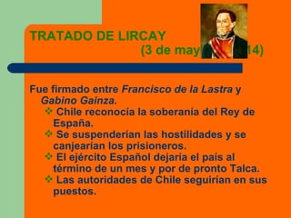 TRATADO DE LIRCAY  (3 de mayo de 1814) Fue firmado entre  Francisco de la Lastra  y  Gabino Gainza. Chile reconocía la soberanía del Rey de España. Se suspenderían las hostilidades y se canjearían los prisioneros. El ejército Español dejaría el país al término de un mes y por de pronto Talca. Las autoridades de Chile seguirían en sus puestos. 