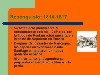 Reconquista: 1814-1817 Se estableció plenamente el ordenamiento colonial. Coincide con la época de Restauración que sigue a la caída de Napoleón en Europa. Después del desastre de Rancagua, los españoles avanzaron hasta Santiago e instalaron un nuevo gobierno español Mientras tanto, en Argentina se preparaba el ejército que liberaría la patria 