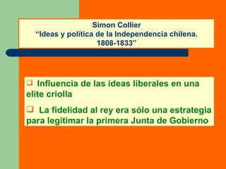 Simon Collier “Ideas y política de la Independencia chilena. 1808-1833” Influencia de las ideas liberales en una elite criolla La fidelidad al rey era sólo una estrategia para legitimar la primera Junta de Gobierno 