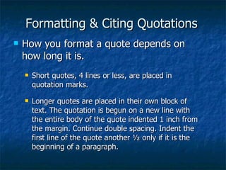 Formatting & Citing Quotations How you format a quote depends on how long it is. Short quotes, 4 lines or less, are placed in quotation marks. Longer quotes are placed in their own block of text. The quotation is begun on a new line with the entire body of the quote indented 1 inch from the margin. Continue double spacing. Indent the first line of the quote another ½ only if it is the beginning of a paragraph. 