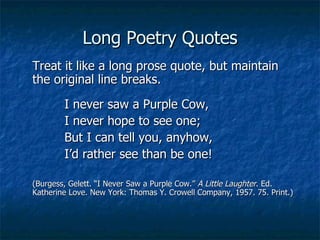 Long Poetry Quotes Treat it like a long prose quote, but maintain the original line breaks. I never saw a Purple Cow, I never hope to see one; But I can tell you, anyhow, I’d rather see than be one! (Burgess, Gelett. “I Never Saw a Purple Cow.”  A Little Laughter . Ed. Katherine Love. New York: Thomas Y. Crowell Company, 1957. 75. Print.) 