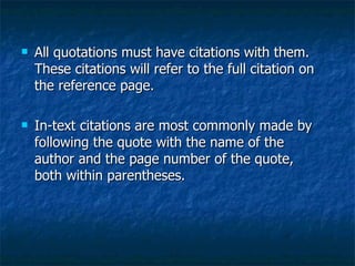 All quotations must have citations with them. These citations will refer to the full citation on the reference page. In-text citations are most commonly made by following the quote with the name of the author and the page number of the quote, both within parentheses. 
