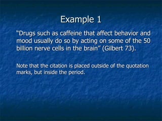 Example 1 “ Drugs such as caffeine that affect behavior and mood usually do so by acting on some of the 50 billion nerve cells in the brain” (Gilbert 73).  Note that the citation is placed outside of the quotation marks, but inside the period. 
