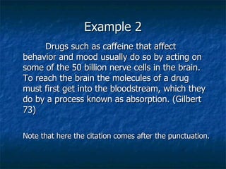 Example 2 Drugs such as caffeine that affect behavior and mood usually do so by acting on some of the 50 billion nerve cells in the brain. To reach the brain the molecules of a drug must first get into the bloodstream, which they do by a process known as absorption. (Gilbert 73) Note that here the citation comes after the punctuation. 