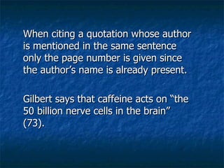 When citing a quotation whose author is mentioned in the same sentence only the page number is given since the author’s name is already present.   Gilbert says that caffeine acts on “the 50 billion nerve cells in the brain”  (73). 