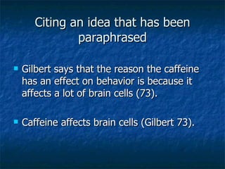 Citing an idea that has been paraphrased Gilbert says that the reason the caffeine has an effect on behavior is because it affects a lot of brain cells (73). Caffeine affects brain cells (Gilbert 73). 