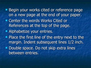 Begin your works cited or reference page on a new page at the end of your paper. Center the words Works Cited or References at the top of the page. Alphabetize your entries. Place the first line of the entry next to the margin. Indent subsequent lines 1/2 inch. Double space. Do not skip extra lines between entries. 
