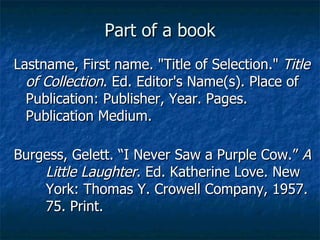 Part of a book Lastname, First name. "Title of Selection."  Title of Collection . Ed. Editor's Name(s). Place of Publication: Publisher, Year. Pages. Publication Medium. Burgess, Gelett. “I Never Saw a Purple Cow.”  A  Little Laughter . Ed. Katherine Love. New  York: Thomas Y. Crowell Company, 1957.  75. Print. 