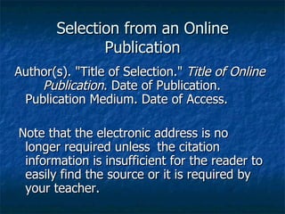 Selection from an Online Publication Author(s). "Title of Selection."  Title of Online  Publication . Date of Publication.  Publication Medium. Date of Access. Note that the electronic address is no longer required unless  the citation information is insufficient for the reader to easily find the source or it is required by your teacher.  