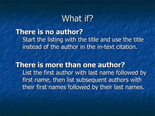 What if? There is no author? Start the listing with the title and use the title instead of the author in the in-text citation. There is more than one author? List the first author with last name followed by first name, then list subsequent authors with their first names followed by their last names. 