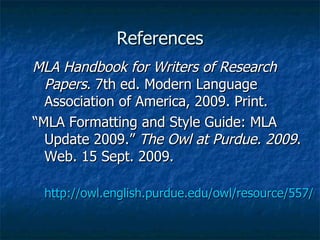 References MLA Handbook for Writers of Research Papers . 7th ed. Modern Language Association of America, 2009. Print. “MLA Formatting and Style Guide: MLA Update 2009.”  The Owl at Purdue. 2009 . Web. 15 Sept. 2009.  http://owl.english.purdue.edu/owl/resource/557/01   