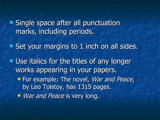 Single space after all punctuation marks, including periods.  Set your margins to 1 inch on all sides. Use italics for the titles of any longer works appearing in your papers. For example: The novel,  War and Peace , by Leo Tolstoy, has 1315 pages. War and Peace  is very long. 