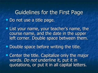 Guidelines for the First Page Do not use a title page. List your name, your teacher’s name, the course name, and the date in the upper left corner. Double space between them. Double space before writing the title. Center the title. Capitalize only the major words.  Do not  underline it, put it in quotations, or put it in all capital letters. 