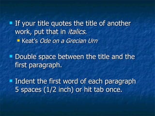 If your title quotes the title of another work, put that in  italics .  Keat’s  Ode on a Grecian Urn Double space between the title and the first paragraph. Indent the first word of each paragraph 5 spaces (1/2 inch) or hit tab once. 