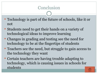 Conclusion Technology is part of the future of schools, like it or not Students need to get their hands on a variety of technological ideas to improve learning Changes in grading and testing see the need for technology to be at the fingertips of students Teachers see the need, but struggle to gain access to the technology they want Certain teachers are having trouble adapting to technology, which is causing issues in schools for students 