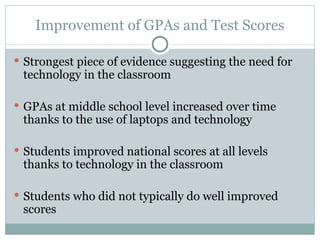 Improvement of GPAs and Test Scores Strongest piece of evidence suggesting the need for technology in the classroom GPAs at middle school level increased over time thanks to the use of laptops and technology  Students improved national scores at all levels thanks to technology in the classroom Students who did not typically do well improved scores 