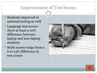 Improvement of Test Scores Students improved in national testing as well Language test scores show at least a 10% difference between laptop and non-laptop students Math scores range from a 6 to 13% difference in test scores 