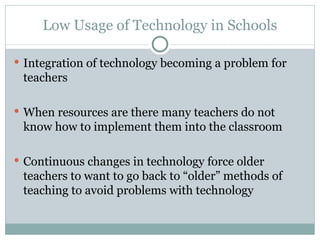 Low Usage of Technology in Schools Integration of technology becoming a problem for teachers  When resources are there many teachers do not know how to implement them into the classroom Continuous changes in technology force older teachers to want to go back to “older” methods of teaching to avoid problems with technology 
