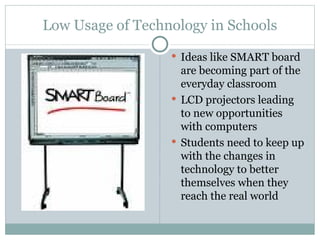 Low Usage of Technology in Schools Ideas like SMART board are becoming part of the everyday classroom LCD projectors leading to new opportunities with computers Students need to keep up with the changes in technology to better themselves when they reach the real world 