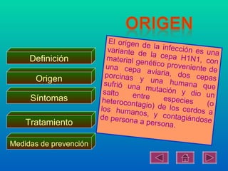 El origen d
                                        e la infecc
                           variante d               ión es una
                                      e
     Definición           material ge la cepa H1N1, con
                                       nético prov
                          una cepa                 eni
                                        aviaria, do ente de
                          porcinas
      Origen                         y una hu s cepas
                         sufrió una               mana que
                                       mutación
                         salto     entre           y dio un
     Síntomas            heterocont          especies
                                    agio) de lo            (o
                        los human                s c
                                     os, y con erdos a
                        de persona               tag
    Tratamiento                      a persona. iándose

Medidas de prevención
 