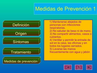Medidas de Prevención 1

                        1) Mantenerse alejados de
     Definición         personas con infecciones
                        respiratorias.
                        2) No saludar de beso ni de mano.
      Origen            3) No compartir alimentos, vasos o
                        cubiertos.
                        4) Ventilar y permitir la entrada de
     Síntomas           sol en la casa, las oficinas y en
                        todos los lugares cerrados.
                        5) Lavarse las manos
    Tratamiento         frecuentemente con agua y jabón


Medidas de prevención
 