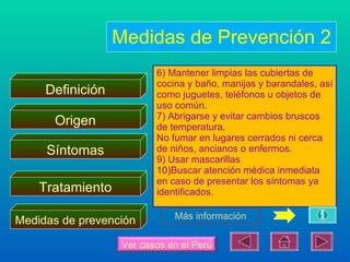 Medidas de Prevención 2
                          6) Mantener limpias las cubiertas de
                          cocina y baño, manijas y barandales, así
     Definición           como juguetes, teléfonos u objetos de
                          uso común.
                          7) Abrigarse y evitar cambios bruscos
      Origen              de temperatura.
                          No fumar en lugares cerrados ni cerca
     Síntomas             de niños, ancianos o enfermos.
                          9) Usar mascarillas
                          10)Buscar atención médica inmediata
                          en caso de presentar los síntomas ya
    Tratamiento           identificados.

                              Más información
Medidas de prevención

                   Ver casos en el Perú
 
