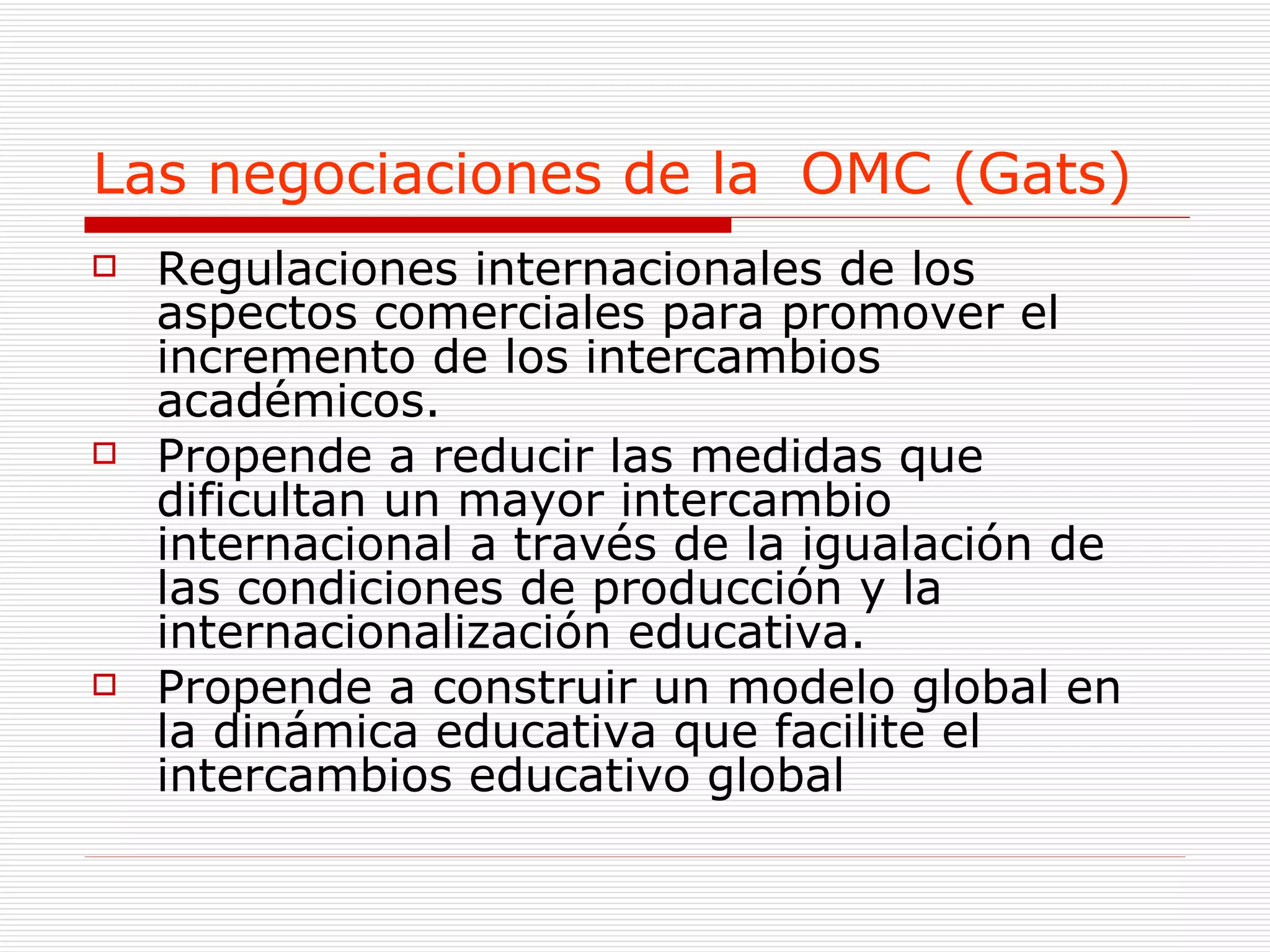 Las negociaciones de la  OMC (Gats) Regulaciones internacionales de los aspectos comerciales para promover el incremento de los intercambios académicos. Propende a reducir las medidas que dificultan un mayor intercambio internacional a través de la igualación de las condiciones de producción y la internacionalización educativa. Propende a construir un modelo global en la dinámica educativa que facilite el  intercambios educativo global  