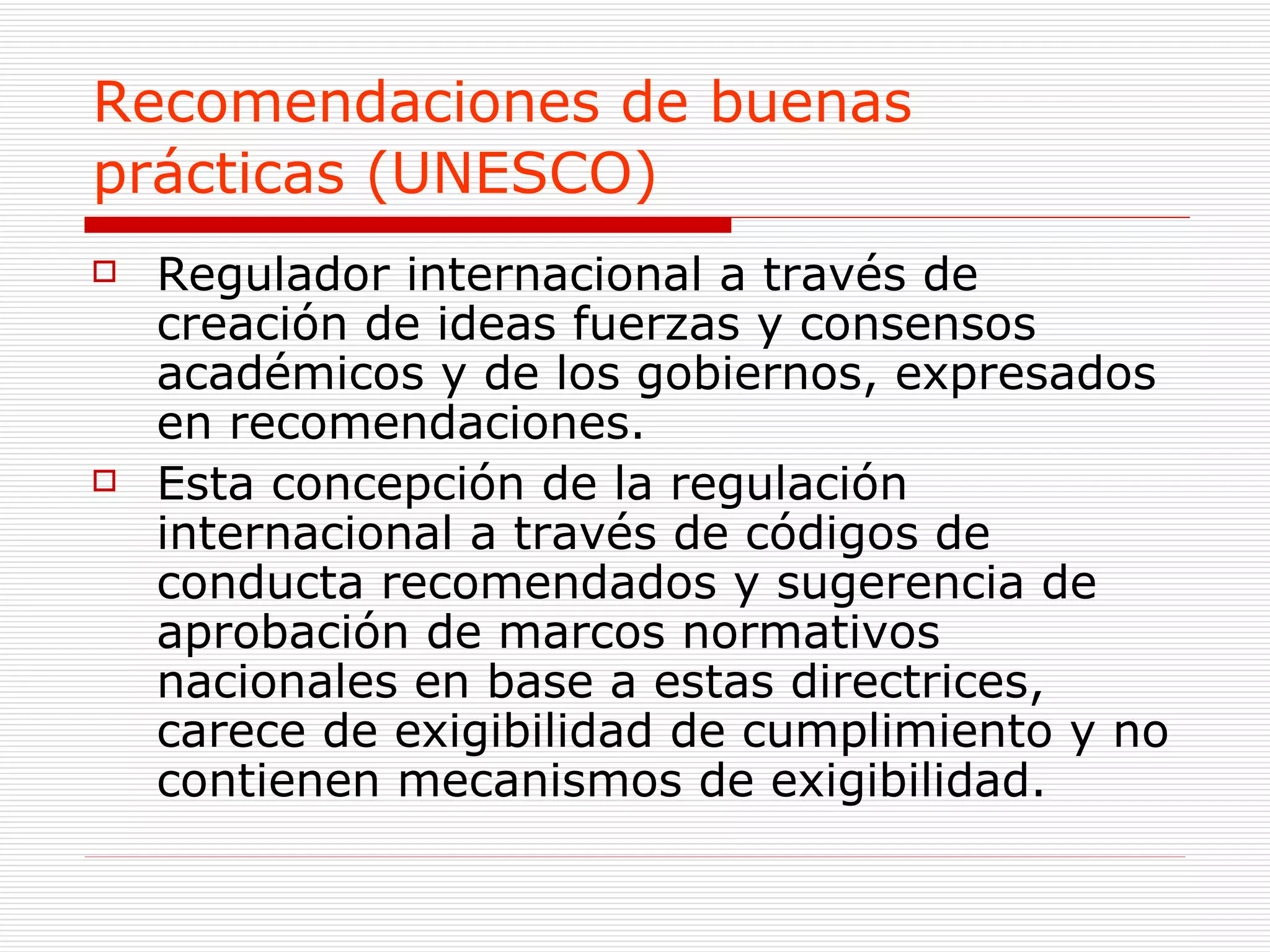 Recomendaciones de buenas prácticas (UNESCO)   Regulador internacional a través de  creación de ideas fuerzas y consensos académicos y de los gobiernos, expresados en recomendaciones. Esta concepción de la regulación internacional a través de códigos de conducta recomendados y sugerencia de aprobación de marcos normativos nacionales en base a estas directrices, carece de exigibilidad de cumplimiento y no contienen mecanismos de exigibilidad.  