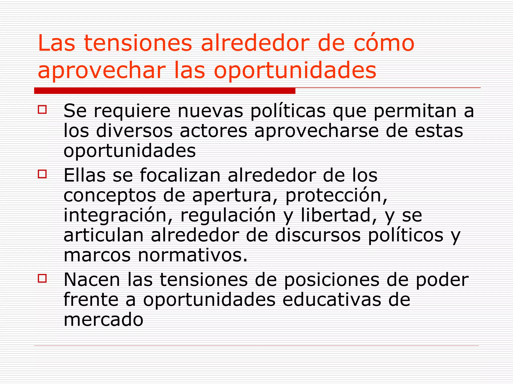Las tensiones alrededor de cómo  aprovechar las oportunidades Se requiere nuevas políticas que permitan a los diversos actores aprovecharse de estas oportunidades Ellas se focalizan alrededor de los conceptos de apertura, protección, integración, regulación y libertad, y se articulan alrededor de discursos políticos y  marcos normativos. Nacen las tensiones de posiciones de poder frente a oportunidades educativas de mercado  