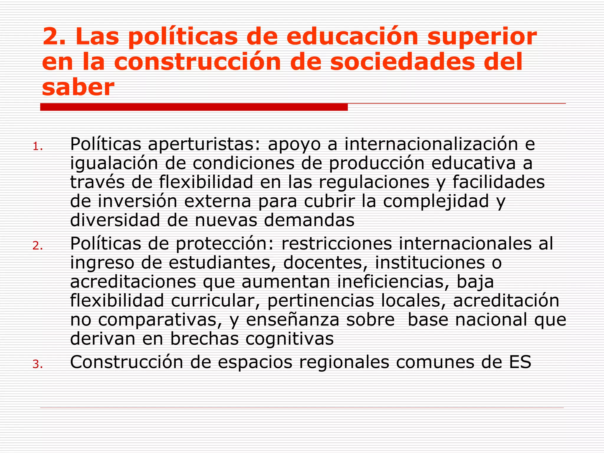 2. Las políticas de educación superior en la construcción de sociedades del saber Políticas aperturistas: apoyo a internacionalización e  igualación de condiciones de producción educativa a través de flexibilidad en las regulaciones y facilidades de inversión externa para cubrir la complejidad y diversidad de nuevas demandas  Políticas de protección: restricciones internacionales al ingreso de estudiantes, docentes, instituciones o acreditaciones que aumentan ineficiencias, baja  flexibilidad curricular, pertinencias locales, acreditación no comparativas, y enseñanza sobre  base nacional que derivan en brechas cognitivas Construcción de espacios regionales comunes de ES 