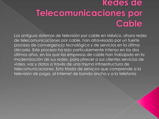 Los antiguos sistemas de televisión por cable en México, ahora redes
de telecomunicaciones por cable, han atravesado por un fuerte
proceso de convergencia tecnológica y de servicios en la última
década. Este proceso ha sido particularmente intenso en los dos
últimos años, en los que las empresas de cable han trabajado en la
modernización de sus redes, para ofrecer a sus clientes servicios de
video, voz y datos a través de una misma infraestructura de
telecomunicaciones. Esta triada de servicios que comprende a la
televisión de paga, al Internet de banda ancha y a la telefonía
 