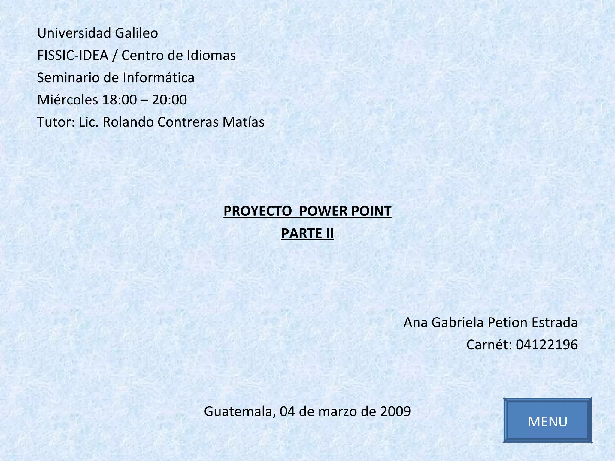 Universidad Galileo FISSIC-IDEA / Centro de Idiomas Seminario de Informática Miércoles 18:00 – 20:00  Tutor: Lic. Rolando Contreras Matías PROYECTO  POWER POINT PARTE II Ana Gabriela Petion Estrada Carnét: 04122196 Guatemala, 04 de marzo de 2009 MENU 
