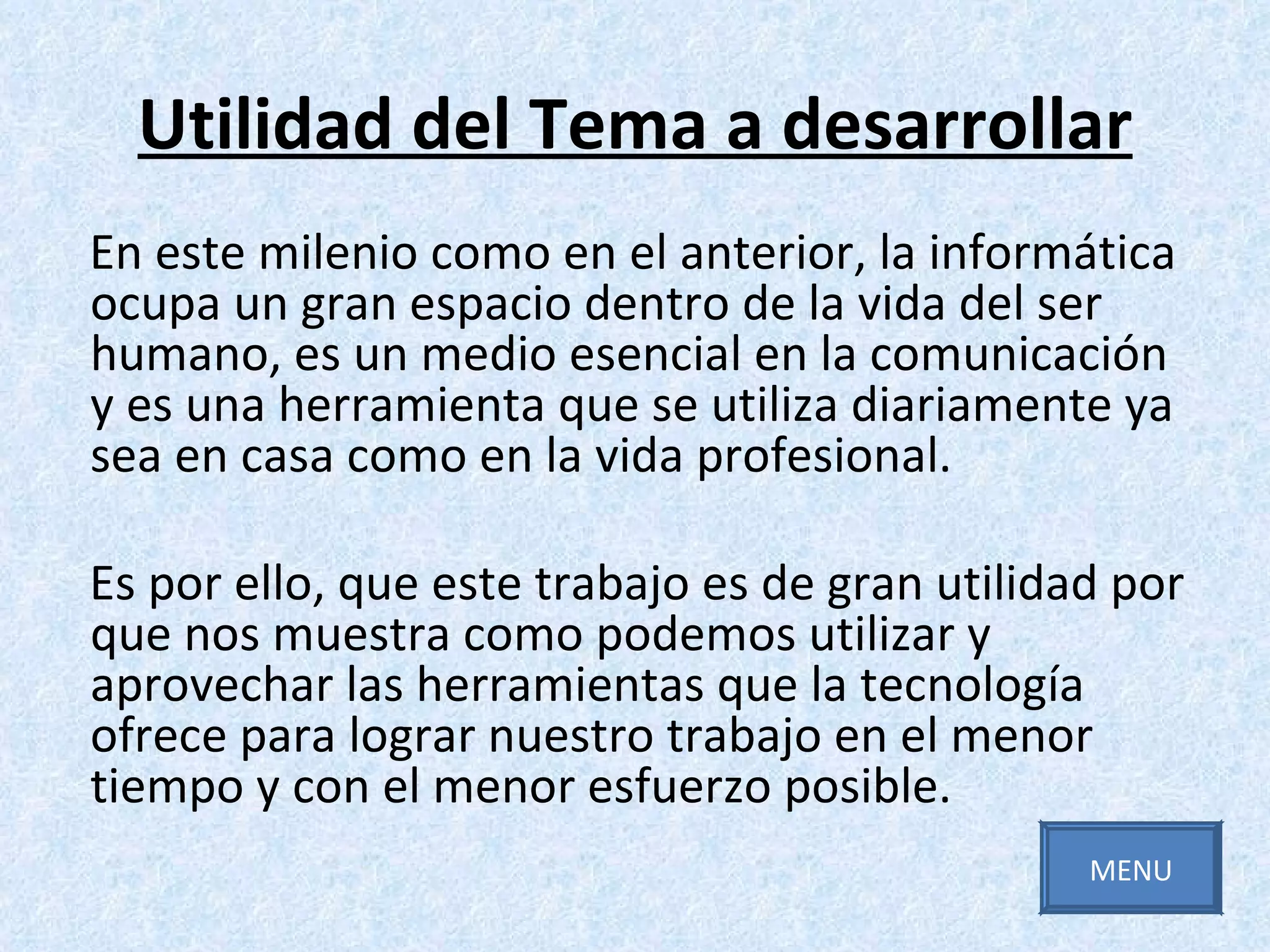 Utilidad del Tema a desarrollar En este milenio como en el anterior, la informática ocupa un gran espacio dentro de la vida del ser humano, es un medio esencial en la comunicación y es una herramienta que se utiliza diariamente ya sea en casa como en la vida profesional. Es por ello, que este trabajo es de gran utilidad por que nos muestra como podemos utilizar y aprovechar las herramientas que la tecnología ofrece para lograr nuestro trabajo en el menor tiempo y con el menor esfuerzo posible. MENU 