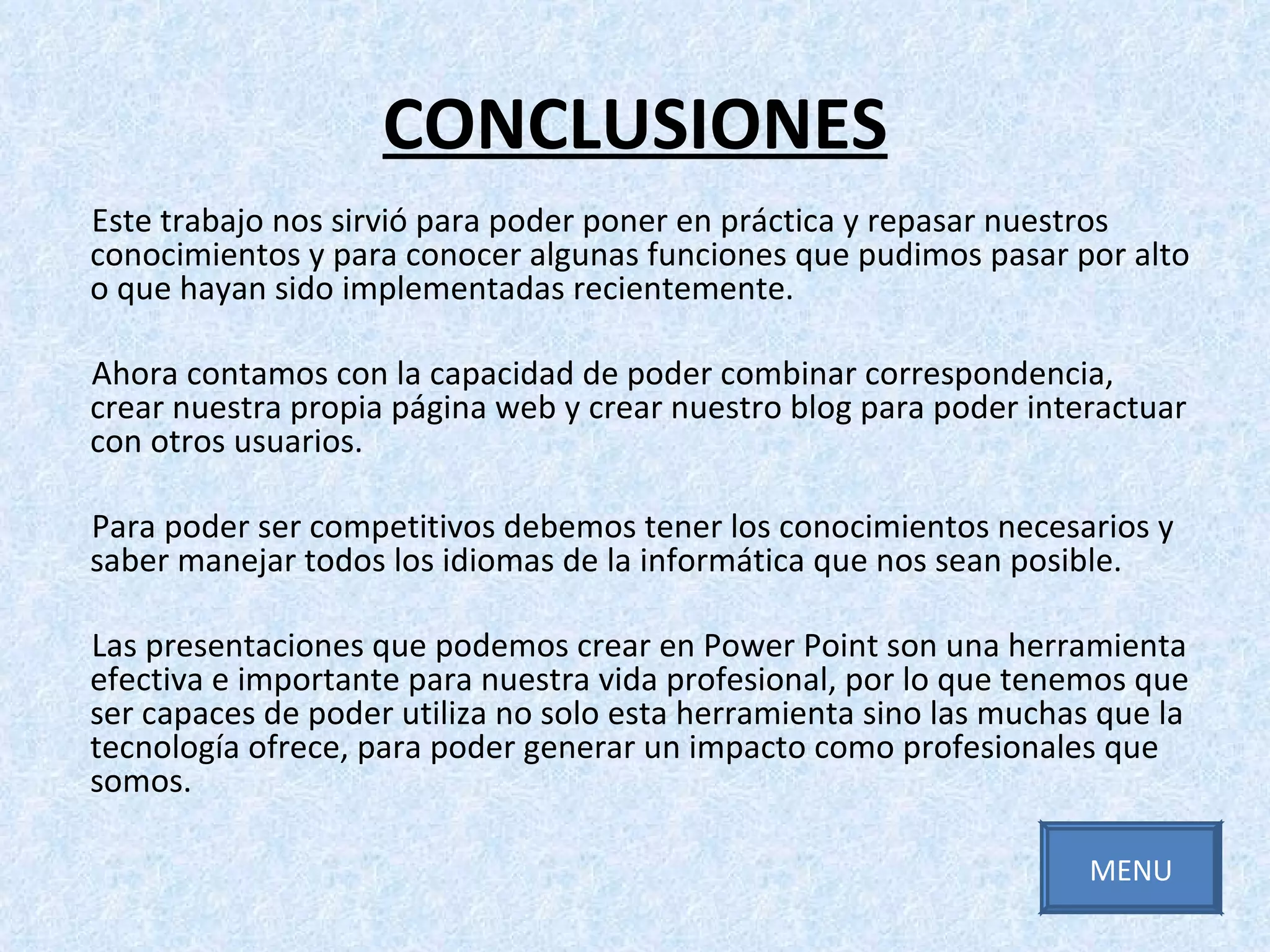 CONCLUSIONES Este trabajo nos sirvió para poder poner en práctica y repasar nuestros conocimientos y para conocer algunas funciones que pudimos pasar por alto o que hayan sido implementadas recientemente. Ahora contamos con la capacidad de poder combinar correspondencia, crear nuestra propia página web y crear nuestro blog para poder interactuar con otros usuarios.  Para poder ser competitivos debemos tener los conocimientos necesarios y saber manejar todos los idiomas de la informática que nos sean posible. Las presentaciones que podemos crear en Power Point son una herramienta efectiva e importante para nuestra vida profesional, por lo que tenemos que ser capaces de poder utiliza no solo esta herramienta sino las muchas que la tecnología ofrece, para poder generar un impacto como profesionales que somos. MENU 