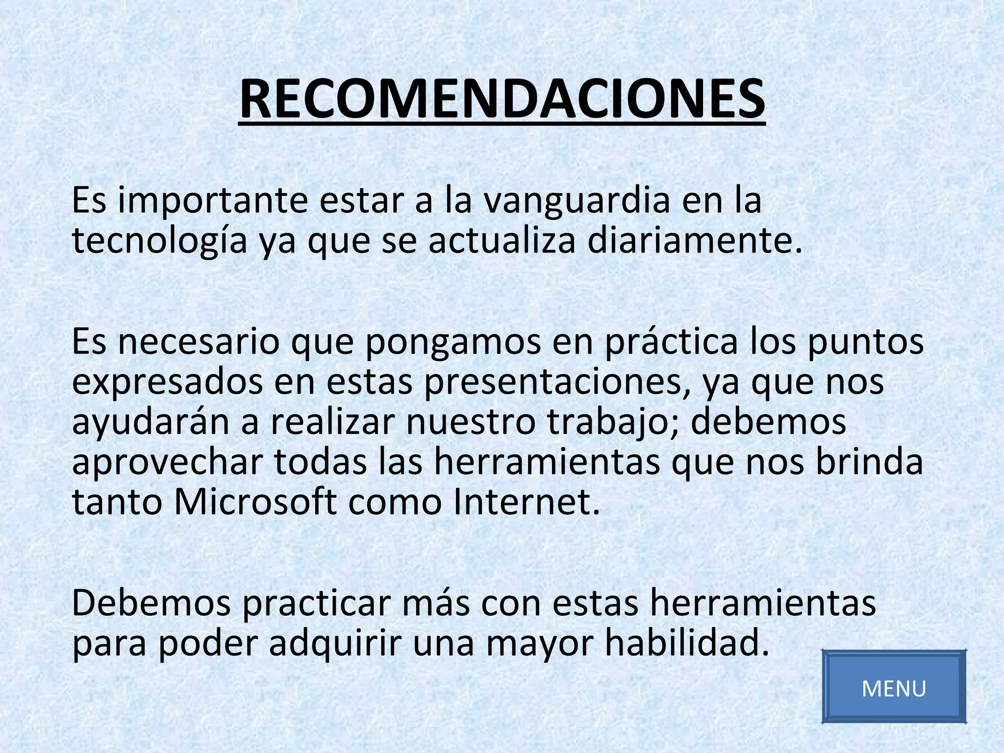 RECOMENDACIONES Es importante estar a la vanguardia en la tecnología ya que se actualiza diariamente. Es necesario que pongamos en práctica los puntos expresados en estas presentaciones, ya que nos ayudarán a realizar nuestro trabajo; debemos aprovechar todas las herramientas que nos brinda tanto Microsoft como Internet. Debemos practicar más con estas herramientas para poder adquirir una mayor habilidad. MENU 