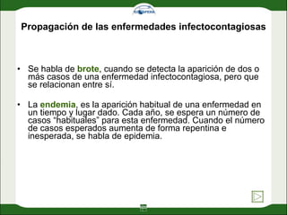 Propagación de las enfermedades infectocontagiosas Se habla de  brote , cuando se detecta la aparición de dos o más casos de una enfermedad infectocontagiosa, pero que se relacionan entre sí.  La  endemia , es la aparición habitual de una enfermedad en un tiempo y lugar dado. Cada año, se espera un número de casos “habituales” para esta enfermedad. Cuando el número de casos esperados aumenta de forma repentina e inesperada, se habla de epidemia. 