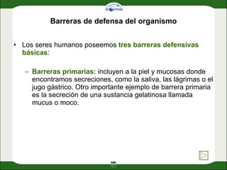 Barreras de defensa del organismo Los seres humanos poseemos  tres barreras defensivas básicas :  Barreras primarias:  incluyen a la piel y mucosas donde encontramos secreciones, como la saliva, las lágrimas o el jugo gástrico. Otro importante ejemplo de barrera primaria es la secreción de una sustancia gelatinosa llamada mucus o moco. 
