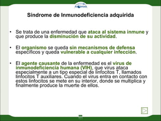 Síndrome de Inmunodeficiencia adquirida Se trata de una enfermedad que  ataca al sistema inmune  y que produce la  disminución de su actividad .  El  organismo  se queda  sin mecanismos de defensa  específicos y queda  vulnerable a cualquier infección .  El  agente causante  de la enfermedad es el  virus de inmunodeficiencia humana (VIH) , que virus ataca especialmente a un tipo especial de linfocitos T, llamados linfocitos T auxiliares. Cuando el virus entra en contacto con estos linfocitos se mete en su interior, donde se multiplica y finalmente produce la muerte de ellos. 