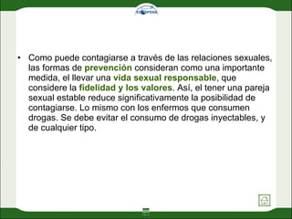 Como puede contagiarse a través de las relaciones sexuales, las formas de  prevención  consideran como una importante medida, el llevar una  vida sexual responsable , que considere la  fidelidad y los valores . Así, el tener una pareja sexual estable reduce significativamente la posibilidad de contagiarse. Lo mismo con los enfermos que consumen drogas. Se debe evitar el consumo de drogas inyectables, y de cualquier tipo. 