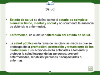 Salud Estado de salud  se define como el  estado de completo bienestar físico, mental y social  y no solamente la ausencia de dolencia o enfermedad.  Enfermedad , es cualquier  alteración del estado de salud .  La  salud pública  es la rama de las ciencias médicas que se preocupa de la  promoción, protección y tratamiento de los ciudadanos . Sus acciones están enfocadas a fomentar y proteger la salud integral de las personas; prevenir enfermedades, rehabilitar personas discapacitadas o enfermas.  